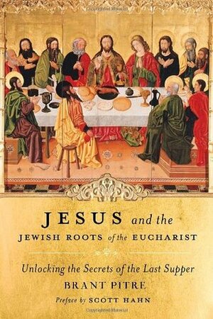 Jesus and the Jewish Roots of the Eucharist: Unlocking the Secrets of the Last Supper by Scott Hahn, Brant Pitre