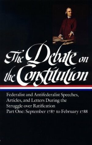 The Debate on the Constitution, Part 1: Federalist and Anti-Federalist Speeches, Articles, and Letters During the Struggle over Ratification: September 1787 to February 1788 by William Widgery, Charles Turner, Alexander Hamilton, James Winthrop, Louis-Guillaume Otto, Robert Whitehill, Fisher Ames, Increase Sumner, Edmund Randolph, Noah Webster, Samuel Nasson, Francis Hopkinson, James Wilson, Richard Henry Lee, Daniel Shute, Samuel Osgood, Samuel Adams, Benjamin Workman, William Jones, Isaac Backus, Samuel Huntington, Christopher Gore, Jonathan Smith, Pelatiah Webster, Elbridge Gerry, Thomas Baker Wait, John Hancock, Oliver Ellsworth, Martin Kinsley, George Mason, Benjamin Rush, John Smilie, David Redick, Arthur Lee, Timothy Pickering, Charles Jarvis, Samuel West, William Heath, Amos Singletary, Samuel Bryan, Ezra Stiles, James Iredell, Joseph Bradley Varnum, Roger Sherman, Eleonore François Elie, Thomas Jefferson, James Madison, Bernard Bailyn, Samuel Thomspon, George Washington, Lawrence Taliaferro, George Bryan, Isaac Snow, Joseph Barrell, John Adams, William Findley, Thomas Dawes Jr., Abraham Holmes, Nathaniel Barrell, James Wadsworth, George Lee Turberville, Tench Coxe, John Stevens Jr., Samuel Holden Parsons, Benjamin Franklin, Luther Martin