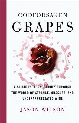 Godforsaken Grapes: A Slightly Tipsy Journey Through the World of Strange, Obscure, and Underappreciated Wine by Jason Wilson