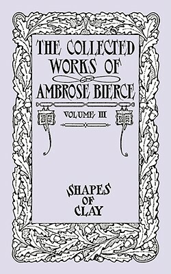 The Collected Works of Ambrose Bierce, Volume IV: Shapes of Clay by Ambrose Bierce