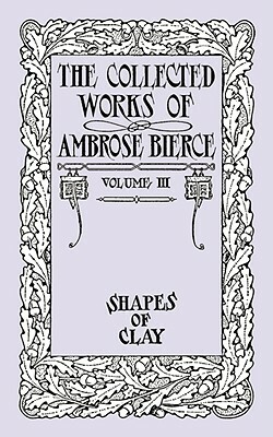 The Collected Works of Ambrose Bierce, Volume IV: Shapes of Clay by Ambrose Bierce