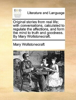 Original Stories From Real Life; with Conversations, Calculated To Regulate the Affections and Form the Mind to Truth and Goodness by Mary Wollstonecraft