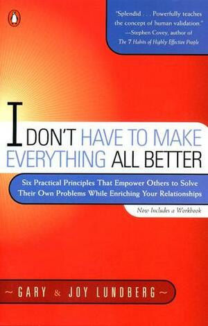 I Don't Have to Make Everything All Better: Six Practical Principles That Empower Others to Solve Their Own Problems While Enriching Your Relationships by Gary B. Lundberg, Joy Saunders Lundberg