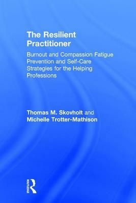 The Resilient Practitioner: Burnout and Compassion Fatigue Prevention and Self-Care Strategies for the Helping Professions by Michelle Trotter-Mathison, Thomas M. Skovholt