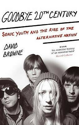 Goodbye 20th Century: Sonic Youth and the Rise of the Alternative Nation. David Browne by David Browne