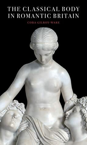 The Classical Body in Romantic Britain by Cora Gilroy-Ware