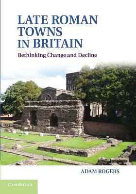 Late Roman Towns in Britain: Rethinking Change and Decline by Adam Rogers