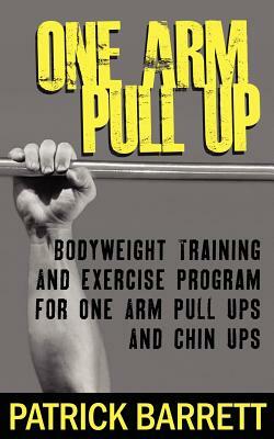 One Arm Pull Up: Bodyweight Training And Exercise Program For One Arm Pull Ups And Chin Ups by Patrick Barrett