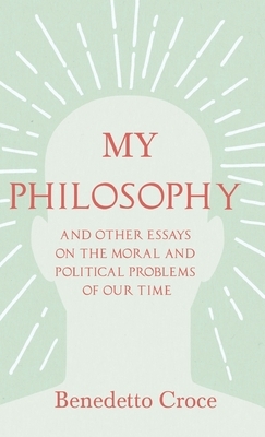 My Philosophy - And Other Essays on the Moral and Political Problems of Our Time: With an Essay from Benedetto Croce - An Introduction to his Philosop by Benedetto Croce