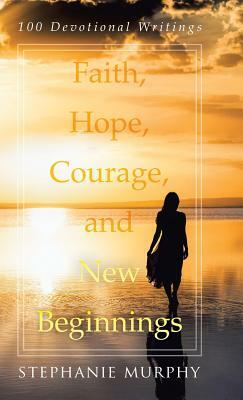 Faith, Hope, Courage, and New Beginnings: 100 Devotional Writings by Stephanie Murphy