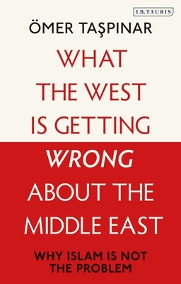 What the West Is Getting Wrong about the Middle East: Why Islam Is Not the Problem by Ömer Taspinar