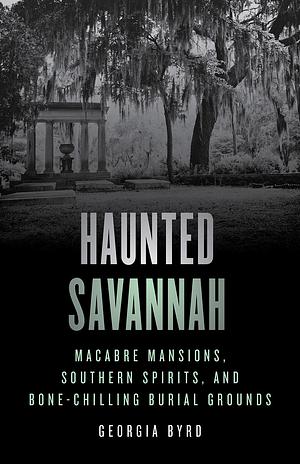 Haunted Savannah: Macabre Mansions, Southern Spirits, and Bone-Chilling Burial Grounds by Georgia R. Byrd