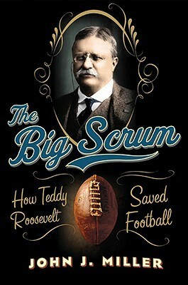 The Big Scrum: How Teddy Roosevelt Saved Football by John J. Miller