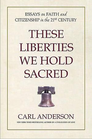 These Liberties We Hold Sacred: Essays on Faith and Citizenship in the 21st Century by Carl Anderson