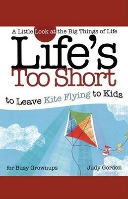 Life's too Short to Leave Kite Flying to Kids: A Little Look at the Big Things in Life by Judy Gordon