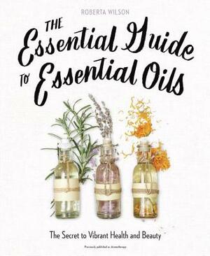 The Essential Guide to Essential Oils: The Secret to Vibrant Health and Beauty by Roberta Wilson