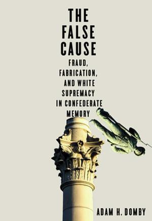 The False Cause: Fraud, Fabrication, and White Supremacy in Confederate Memory by Adam H. Domby