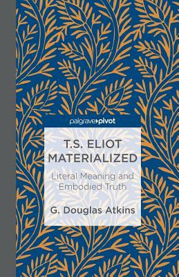 T.S. Eliot Materialized: Literal Meaning and Embodied Truth by G. Atkins