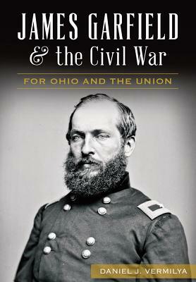 James Garfield and the Civil War: For Ohio and the Union by Daniel J. Vermilya