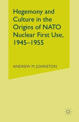 Hegemony and Culture in the Origins of NATO Nuclear First-Use, 1945-1955 by A. Johnston