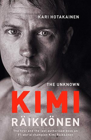 The Unknown Kimi Räikkönen : The first and last authorised book on F1 world champion Kimi Räikkönen by Kari Hotakainen