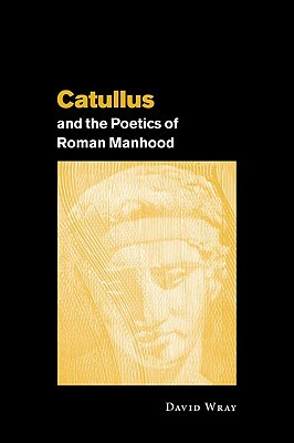 Catullus and the Poetics of Roman Manhood by David Wray