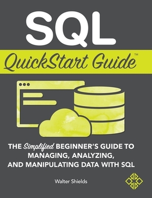 SQL QuickStart Guide: The Simplified Beginner's Guide to Managing, Analyzing, and Manipulating Data With SQL by Walter Shields