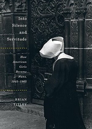 Into Silence and Servitude: How American Girls Became Nuns, 1945-1965 (McGill-Queen's Studies in the History of Religion Book 79) by Brian Titley