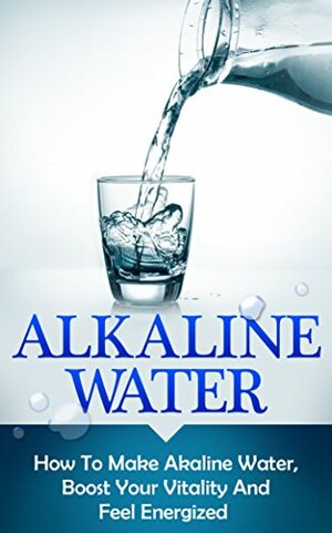 Alkaline Water: How To Make Alkaline Water, Boost Your Vitality And Feel Energized by Andrew Young
