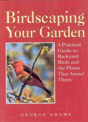 Birdscaping Your Garden: A Practical Guide to Backyard Birds and the Plants That Attract Them by George Martin Adams