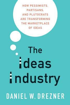 The Ideas Industry: How Pessimists, Partisans, and Plutocrats Are Transforming the Marketplace of Ideas by Daniel W. Drezner