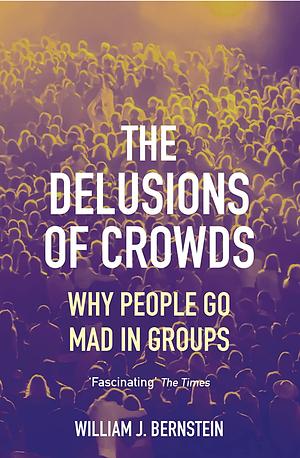 The Delusions of Crowds: Why People Go Mad in Groups by William J. Bernstein