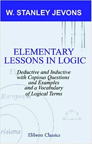 Elementary Lessons In Logic: Deductive And Inductive:With Copious Questions And Examples, And A Vocabulary Of Logical Terms by William Stanley Jevons