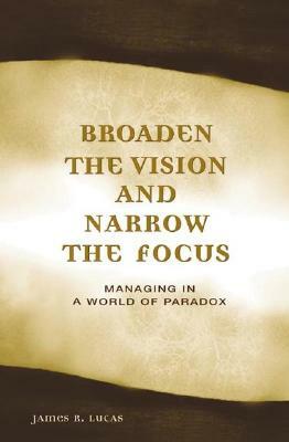 Broaden the Vision and Narrow the Focus: Managing in a World of Paradox by James Lucas