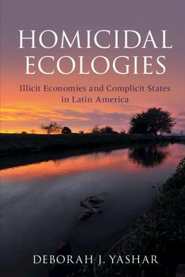 Homicidal Ecologies: Illicit Economies and Complicit States in Latin America by Deborah J. Yashar