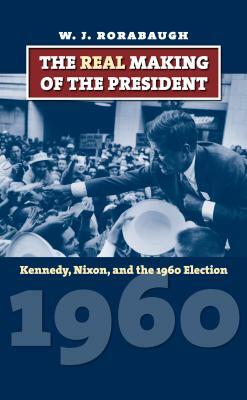 The Real Making of the President: Kennedy, Nixon, and the 1960 Election by W.J. Rorabaugh