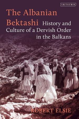 The Albanian Bektashi: History and Culture of a Dervish Order in the Balkans by Robert Elsie