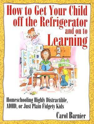 How to Get Your Child Off the Refrigerator and on to Learning: Homeschooling Highly Distractible, ADHD, or Just Plain Fidgety Kids by Carol Barnier