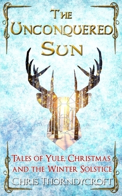 The Unconquered Sun: Tales of Yule, Christmas and the Winter Solstice by Chris Thorndycroft