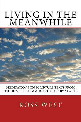 Living in the Meanwhile: Meditations on Scripture Texts from the Revised Common Lectionary Year C by Ross West