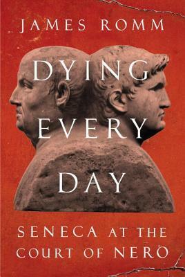 Dying Every Day: Seneca at the Court of Nero by James Romm, Lucius Annaeus Seneca