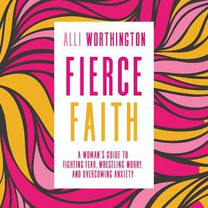 Fierce Faith: A Woman's Guide to Fighting Fear, Wrestling Worry, and Overcoming Anxiety by Alli Worthington