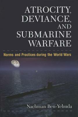 Atrocity, Deviance, and Submarine Warfare: Norms and Practices During the World Wars by Nachman Ben-Yehuda