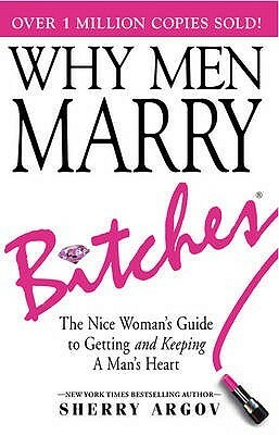 Why Men Marry Bitches: The Nice Woman's Guide to Getting and Keeping a Man's Heart by Sherry Argov
