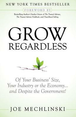 Grow Regardless: Of Your Business' Size, Your Industry or the Economy and Despite the Government! by Joe Mechlinski