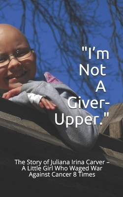 I'm Not a Giver-Upper: The Story of Juliana Irina Carver - A Little Girl Who Waged War Against Cancer 8 Times by Tamara Carver, John W. Carver