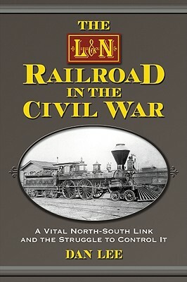 The L&N Railroad in the Civil War: A Vital North-South Link and the Struggle to Control It by Dan Lee
