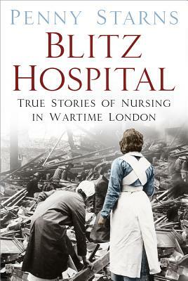 Blitz Hospital: True Stories of Nursing in Wartime London by Penny Starns