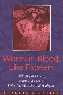 Words in Blood, like Flowers: Philosophy and Poetry, Music and Eros in Hölderlin, Nietzsche, and Heidegger by Babette E. Babich