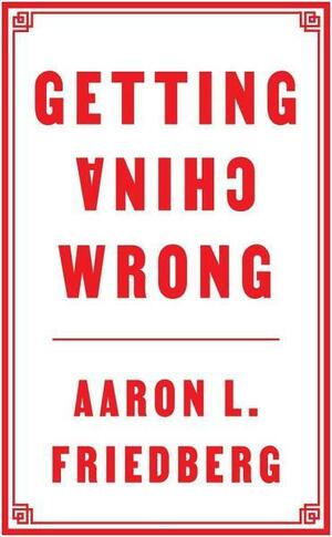 Getting China Wrong by Aaron L. Friedberg